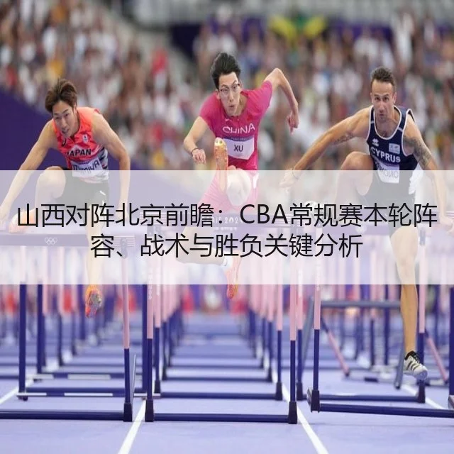 山西对阵北京前瞻：CBA常规赛本轮阵容、战术与胜负关键分析